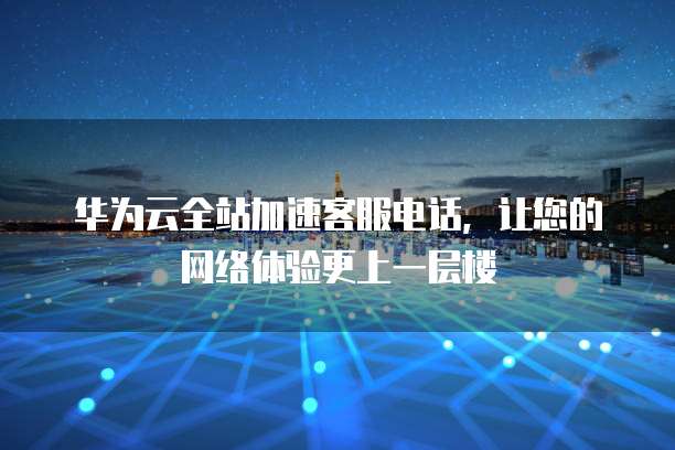 华为云全站加速客服电话,让您的网络体验更上一层楼
