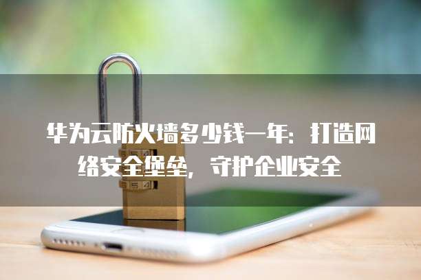华为云防火墙多少钱一年:打造网络安全堡垒,守护企业安全