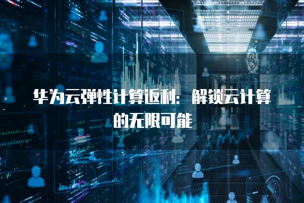 华为云弹性计算返利:解锁云计算的无限可能