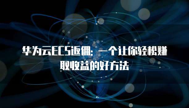 华为云ECS返佣: 一个让你轻松赚取收益的好方法