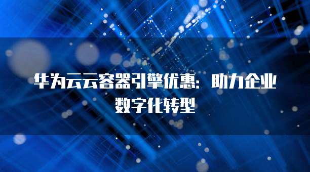 华为云云容器引擎优惠:助力企业数字化转型