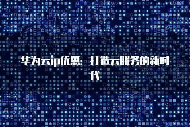 华为云ip优惠：打造云服务的新时代