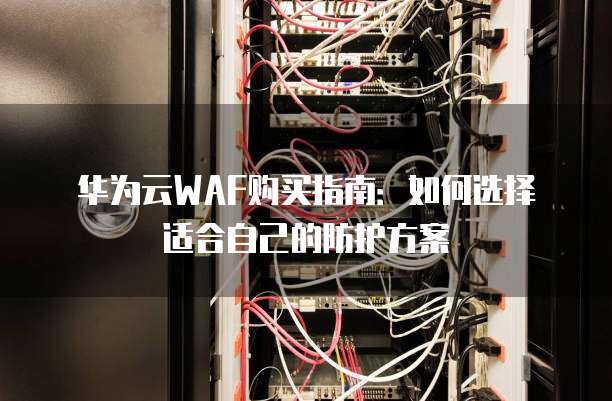 华为云WAF购买指南:如何选择适合自己的防护方案