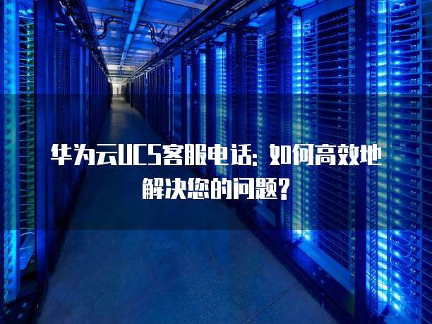 华为云UCS客服电话: 如何高效地解决您的问题?