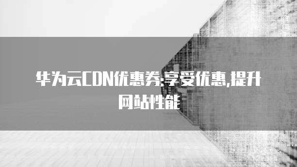 华为云CDN优惠券:享受优惠,提升网站性能