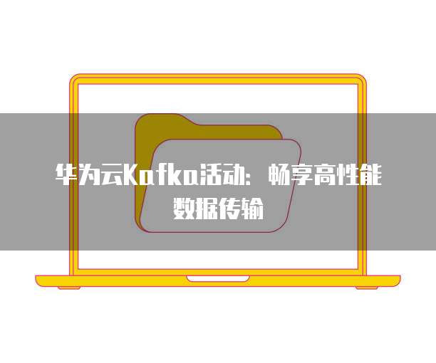 华为云Kafka活动:畅享高性能数据传输