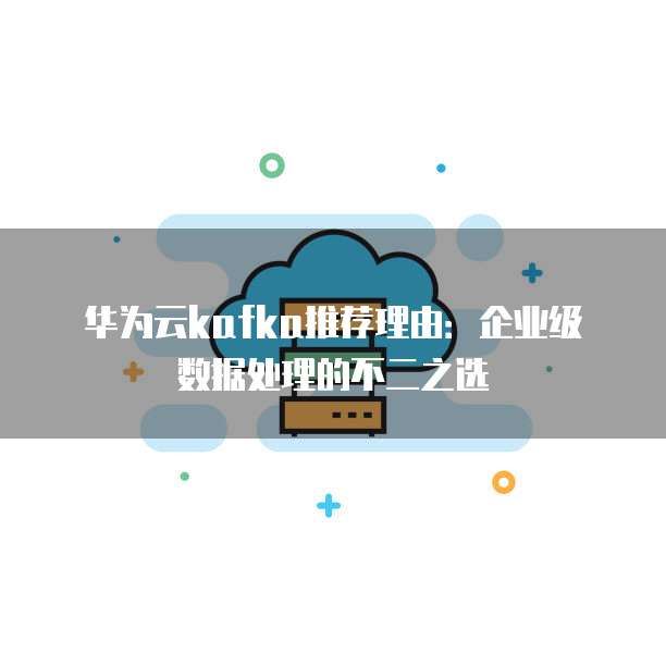 华为云kafka推荐理由:企业级数据处理的不二之选