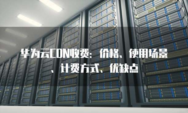 华为云CDN收费:价格、使用场景、计费方式、优缺点