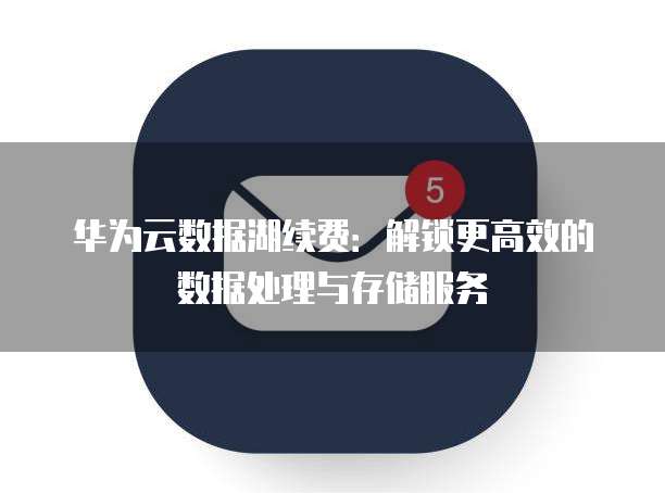 华为云数据湖续费:解锁更高效的数据处理与存储服务