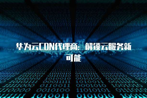 华为云CDN代理商:解锁云服务新可能