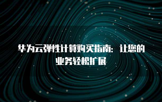 华为云弹性计算购买指南:让您的业务轻松扩展