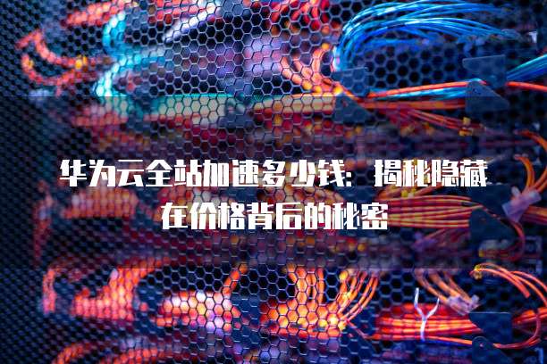 华为云全站加速多少钱：揭秘隐藏在价格背后的秘密