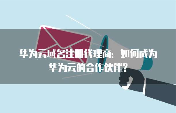 华为云域名注册代理商：如何成为华为云的合作伙伴？