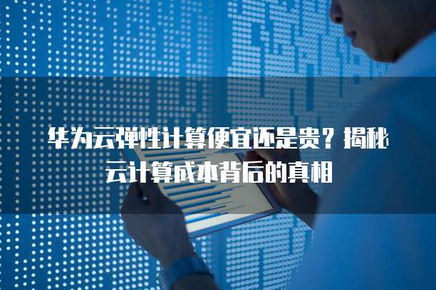华为云弹性计算便宜还是贵?揭秘云计算成本背后的真相