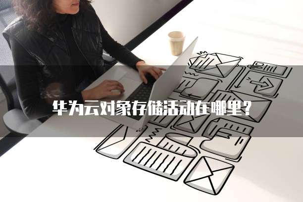 华为云对象存储活动在哪里?