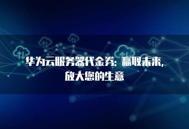 华为云服务器代金券: 赢取未来, 放大您的生意
