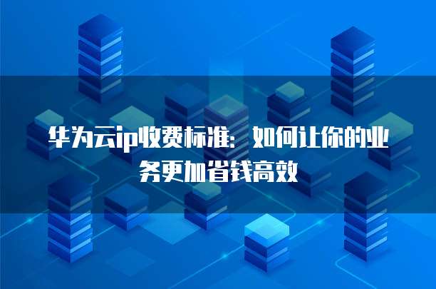 华为云ip收费标准:如何让你的业务更加省钱高效