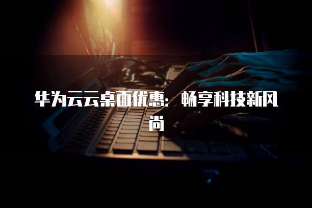 华为云云桌面优惠:畅享科技新风尚
