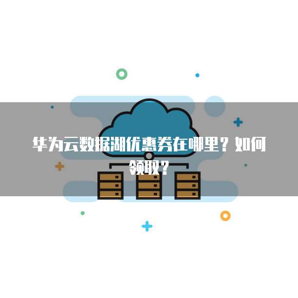 华为云数据湖优惠券在哪里?如何领取?