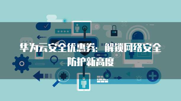 华为云安全优惠券:解锁网络安全防护新高度