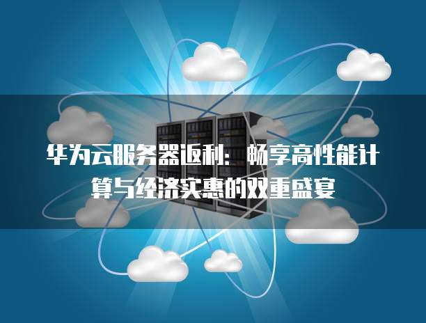 华为云服务器返利:畅享高性能计算与经济实惠的双重盛宴