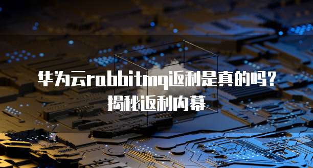 华为云rabbitmq返利是真的吗?揭秘返利内幕
