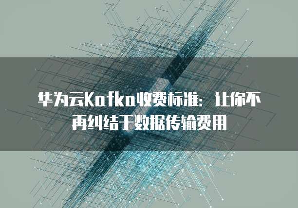 华为云Kafka收费标准:让你不再纠结于数据传输费用