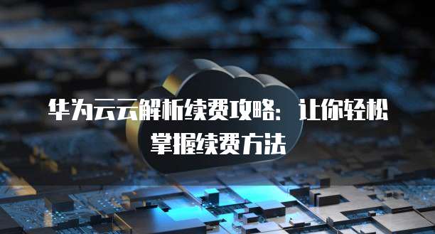 华为云云解析续费攻略：让你轻松掌握续费方法