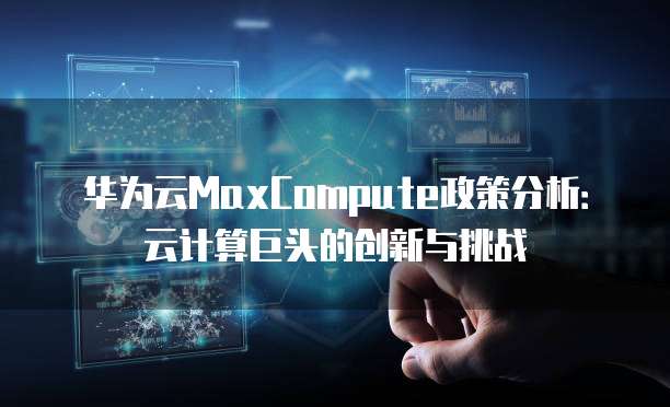 华为云MaxCompute政策分析:云计算巨头的创新与挑战