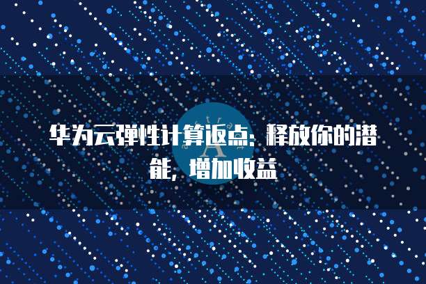 华为云弹性计算返点: 释放你的潜能, 增加收益