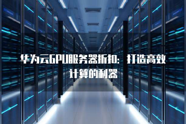 华为云GPU服务器折扣:打造高效计算的利器