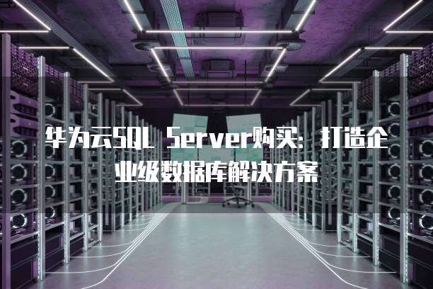 华为云SQL Server购买:打造企业级数据库解决方案