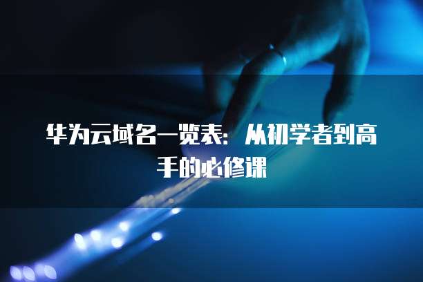 华为云域名一览表:从初学者到高手的必修课
