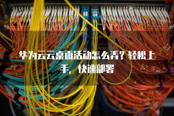 华为云云桌面活动怎么弄？轻松上手，快速部署