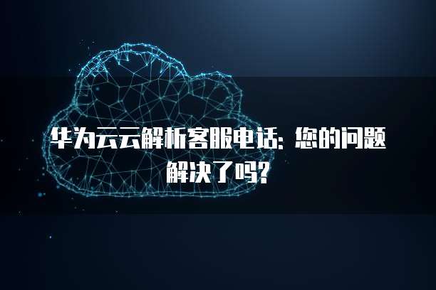 华为云云解析客服电话: 您的问题解决了吗?