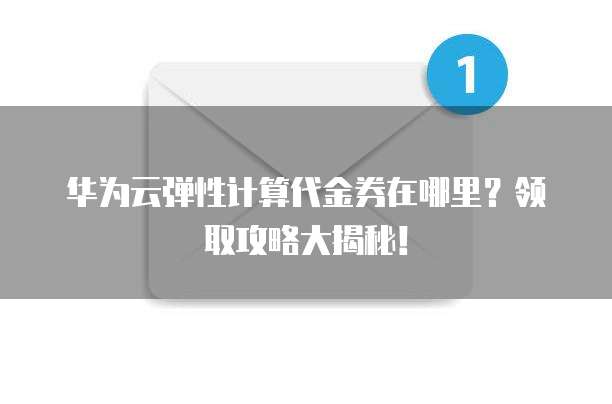 华为云弹性计算代金券在哪里?领取攻略大揭秘!