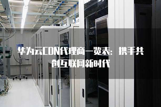 华为云CDN代理商一览表：携手共创互联网新时代