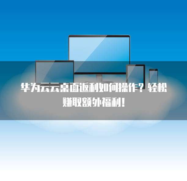 华为云云桌面返利如何操作？轻松赚取额外福利！