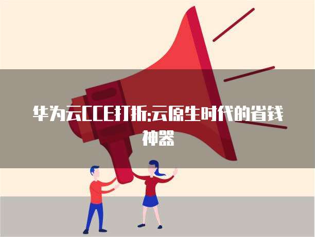 华为云CCE打折:云原生时代的省钱神器