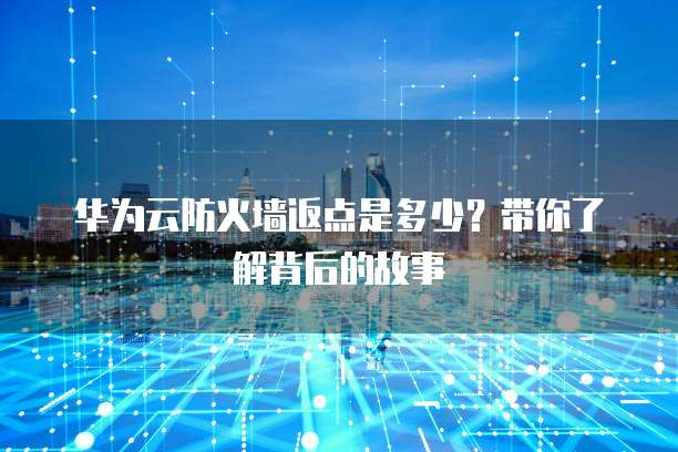 华为云防火墙返点是多少?带你了解背后的故事
