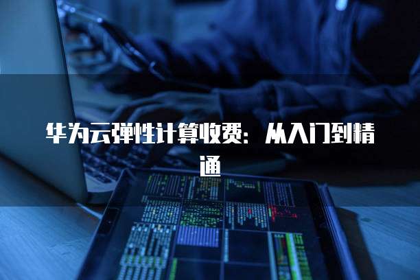 华为云弹性计算收费:从入门到精通