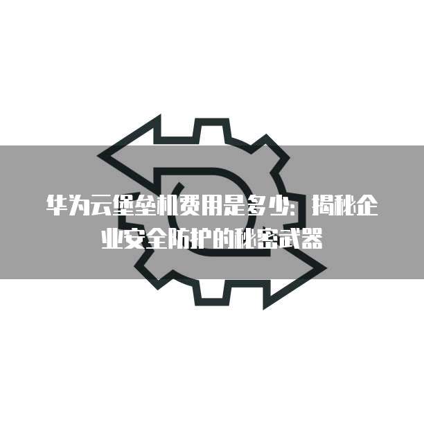 华为云堡垒机费用是多少:揭秘企业安全防护的秘密武器