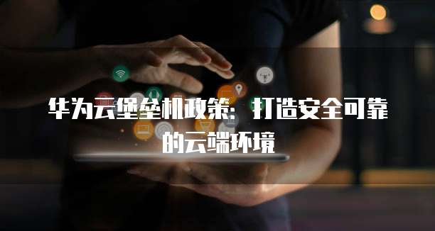 华为云堡垒机政策:打造安全可靠的云端环境