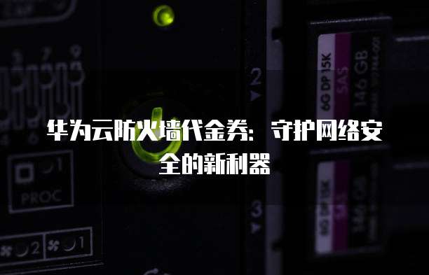 华为云防火墙代金券:守护网络安全的新利器
