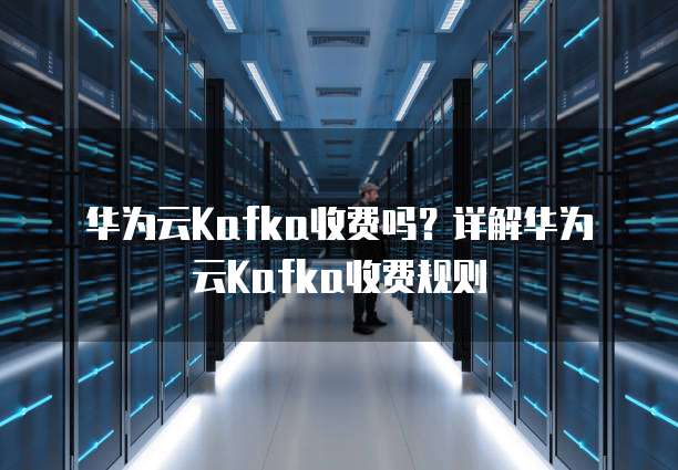 华为云Kafka收费吗？详解华为云Kafka收费规则
