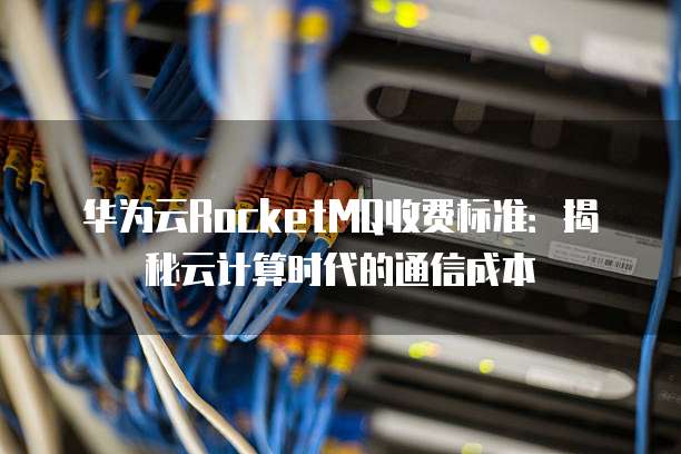 华为云RocketMQ收费标准:揭秘云计算时代的通信成本