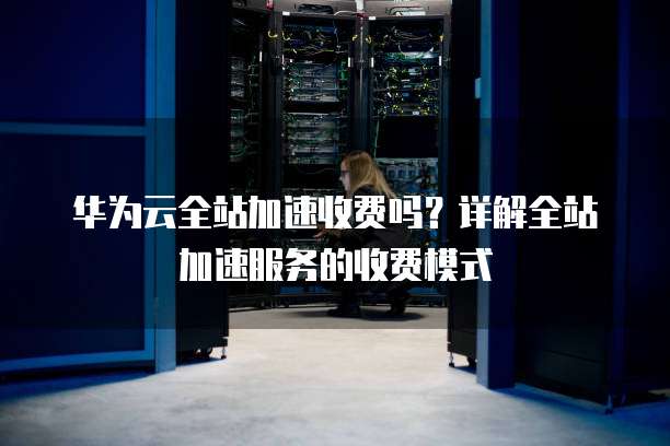 华为云全站加速收费吗?详解全站加速服务的收费模式