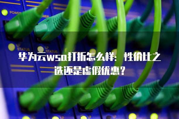 华为云wsa打折怎么样:性价比之选还是虚假优惠?