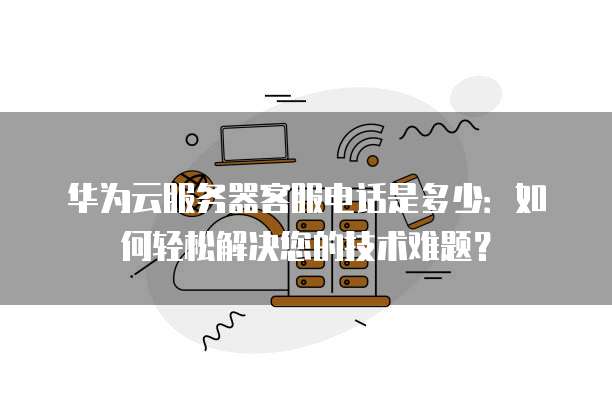 华为云服务器客服电话是多少：如何轻松解决您的技术难题？