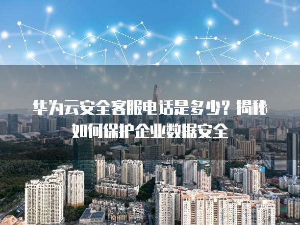 华为云安全客服电话是多少?揭秘如何保护企业数据安全